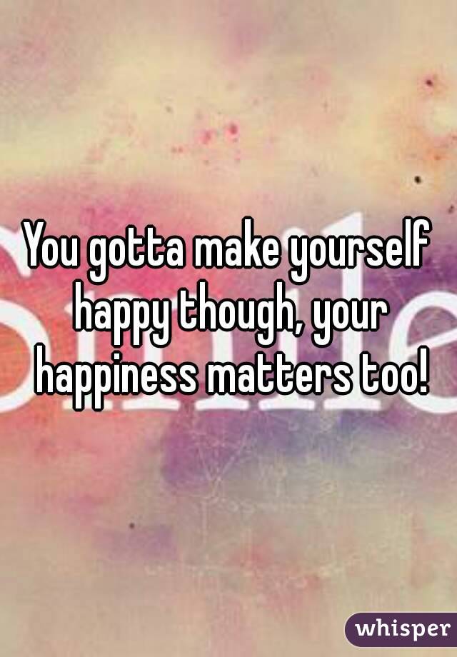 You gotta make yourself happy though, your happiness matters too!