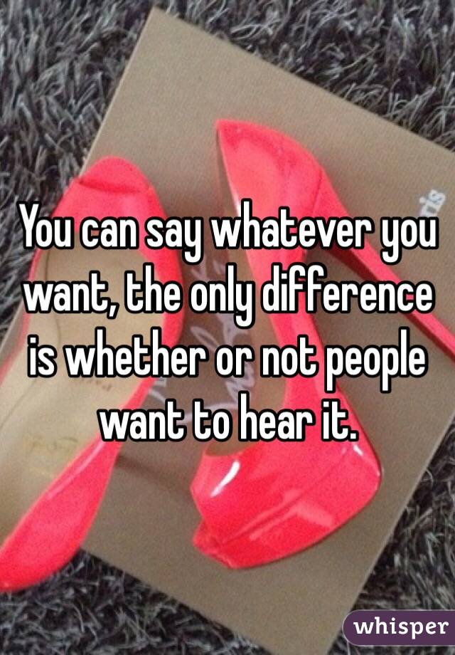 You can say whatever you want, the only difference is whether or not people want to hear it.