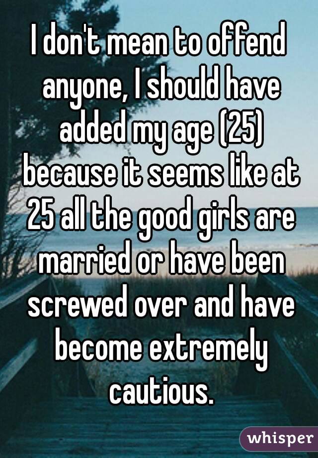 I don't mean to offend anyone, I should have added my age (25) because it seems like at 25 all the good girls are married or have been screwed over and have become extremely cautious.