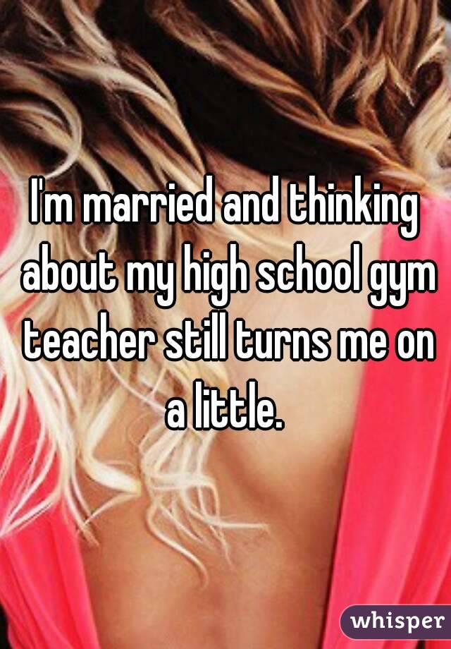 I'm married and thinking about my high school gym teacher still turns me on a little. 