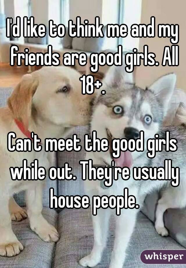 I'd like to think me and my friends are good girls. All 18+. 

Can't meet the good girls while out. They're usually house people.