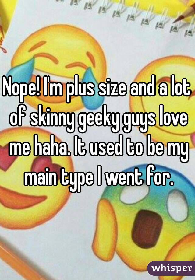 Nope! I'm plus size and a lot of skinny geeky guys love me haha. It used to be my main type I went for.