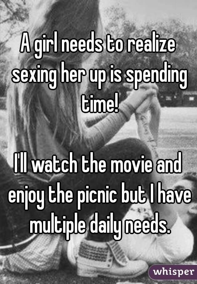 A girl needs to realize sexing her up is spending time!

I'll watch the movie and enjoy the picnic but I have multiple daily needs.
