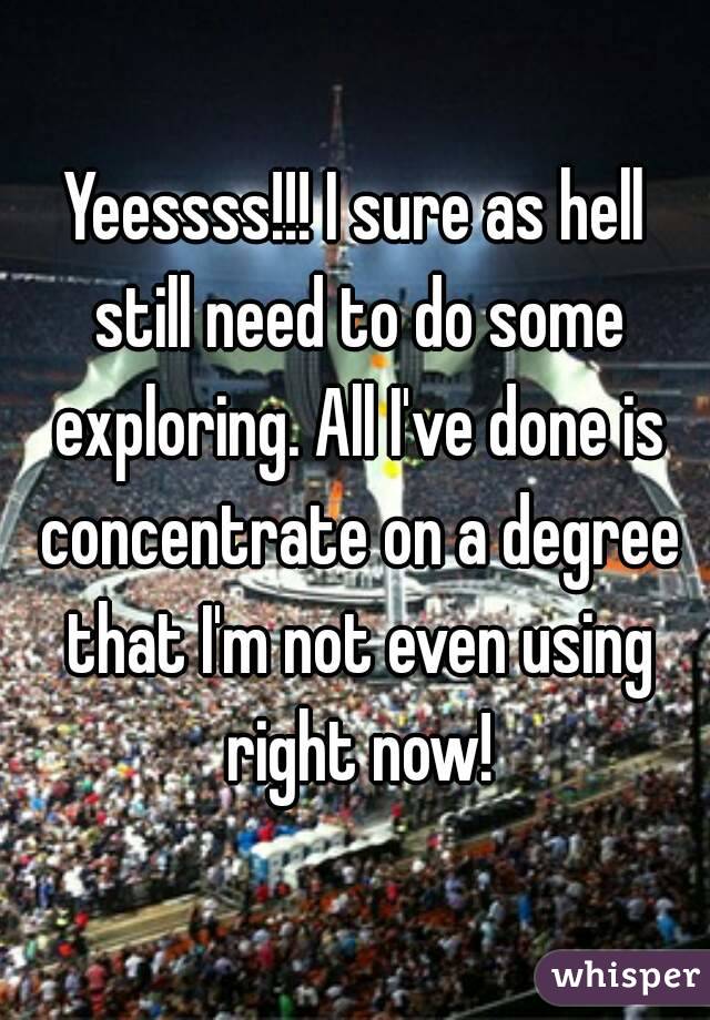 Yeessss!!! I sure as hell still need to do some exploring. All I've done is concentrate on a degree that I'm not even using right now!