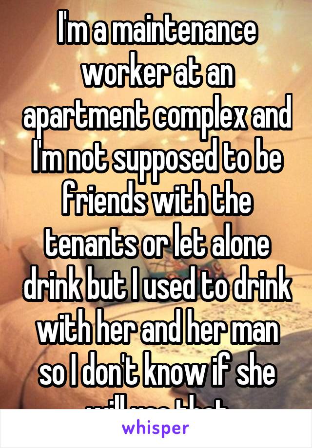 I'm a maintenance worker at an apartment complex and I'm not supposed to be friends with the tenants or let alone drink but I used to drink with her and her man so I don't know if she will use that