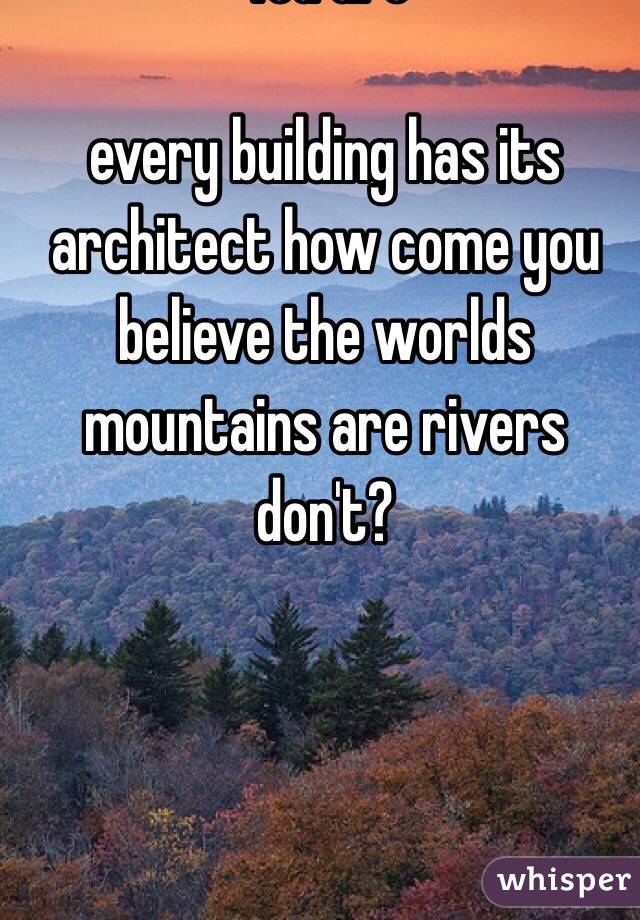 You are 

every building has its architect how come you believe the worlds mountains are rivers don't? 