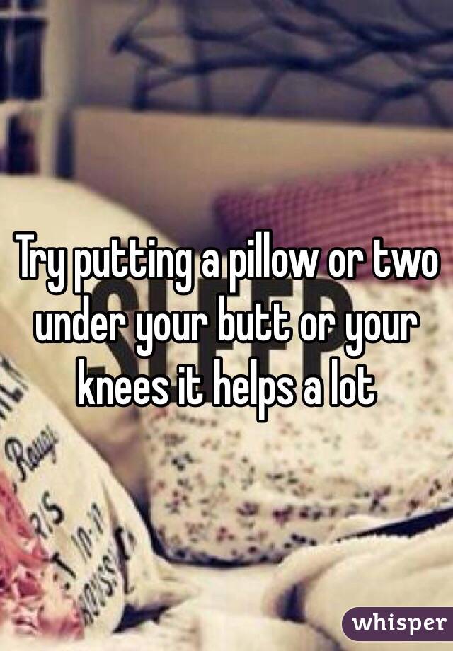 Try putting a pillow or two  under your butt or your knees it helps a lot 