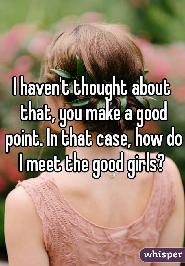I haven't thought about that, you make a good point. In that case, how do I meet the good girls? 