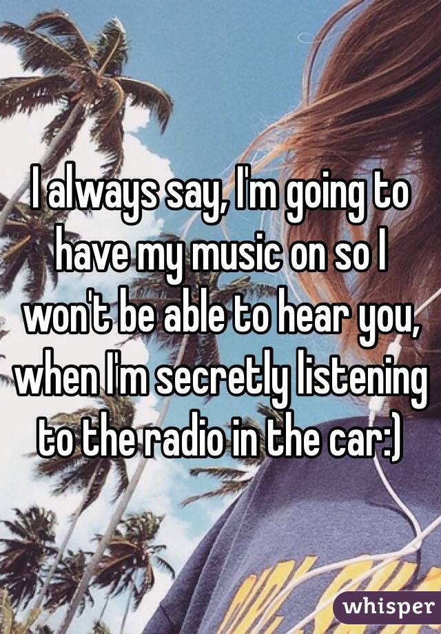 I always say, I'm going to have my music on so I won't be able to hear you, when I'm secretly listening to the radio in the car:)