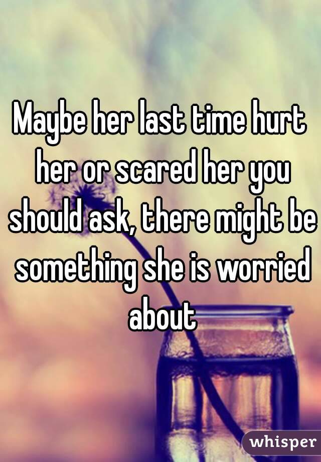 Maybe her last time hurt her or scared her you should ask, there might be something she is worried about