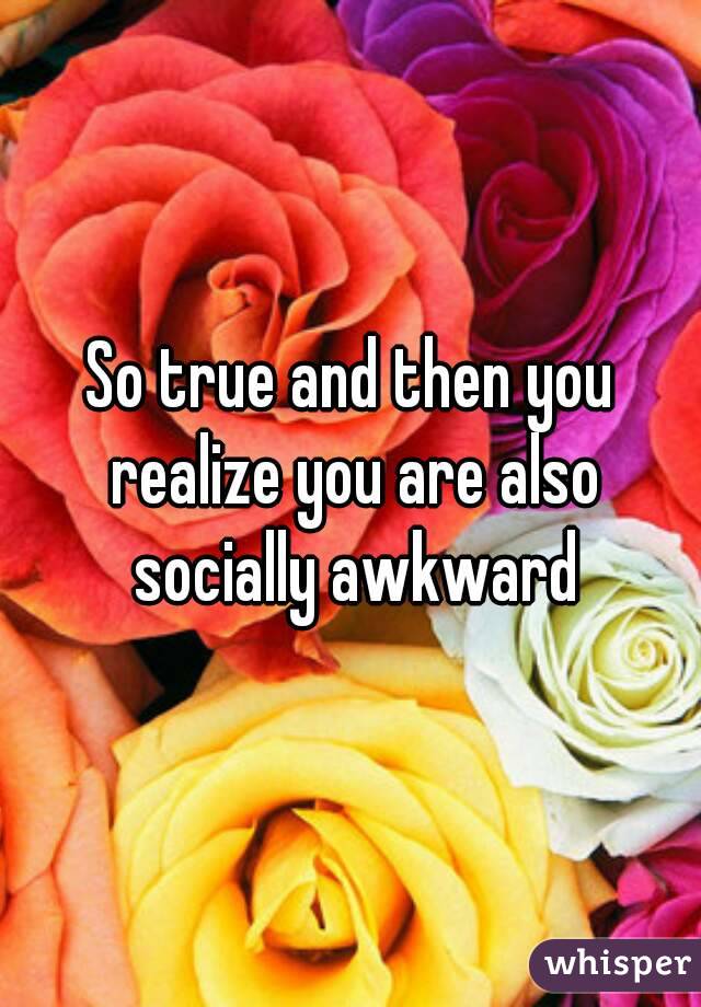 So true and then you realize you are also socially awkward