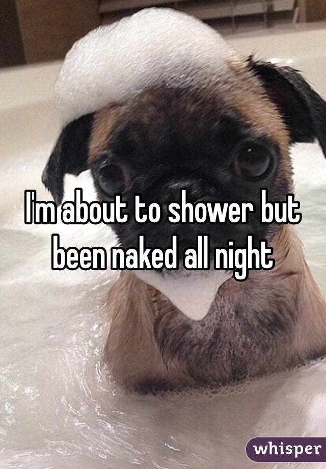 I'm about to shower but been naked all night