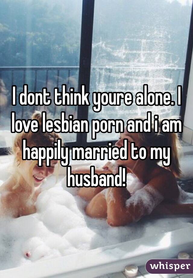 I dont think youre alone. I love lesbian porn and i am happily married to my husband! 