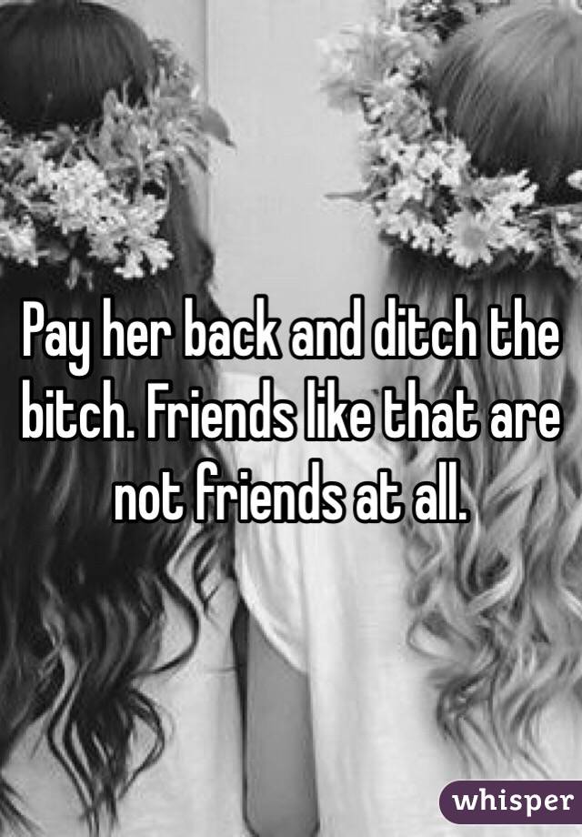 Pay her back and ditch the bitch. Friends like that are not friends at all.