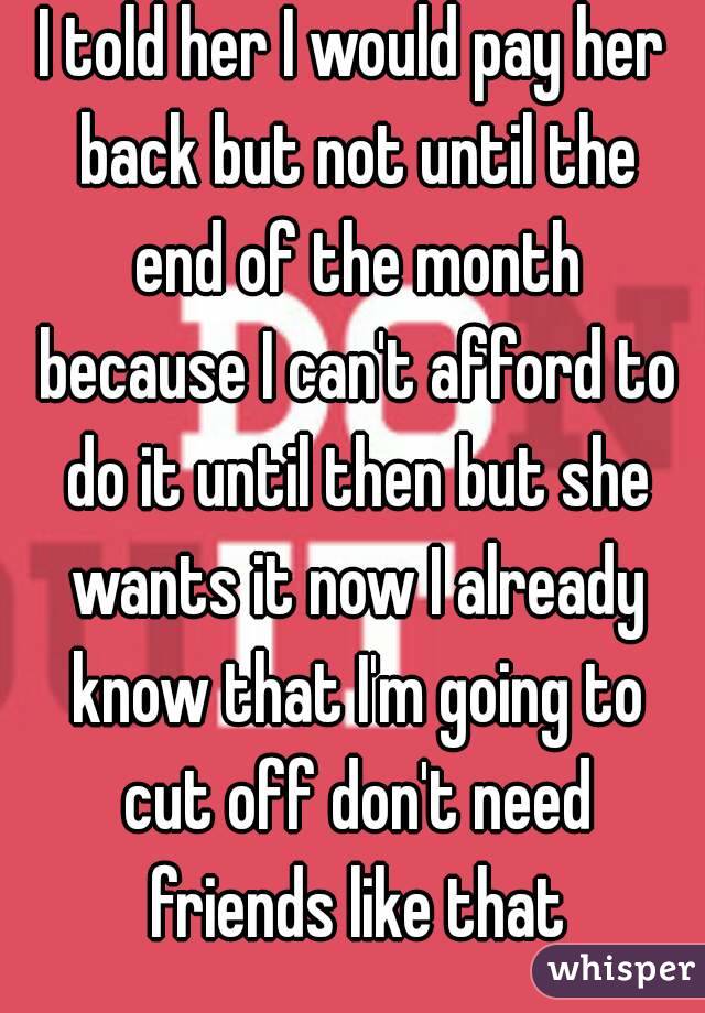 I told her I would pay her back but not until the end of the month because I can't afford to do it until then but she wants it now I already know that I'm going to cut off don't need friends like that