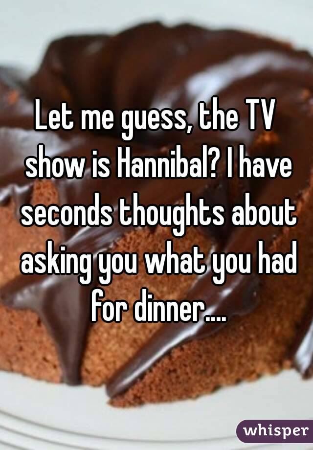 Let me guess, the TV show is Hannibal? I have seconds thoughts about asking you what you had for dinner....