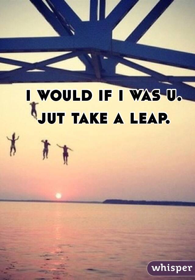 i would if i was u. jut take a leap.