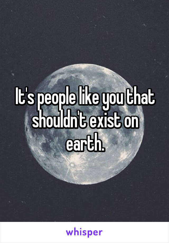 It's people like you that shouldn't exist on earth.