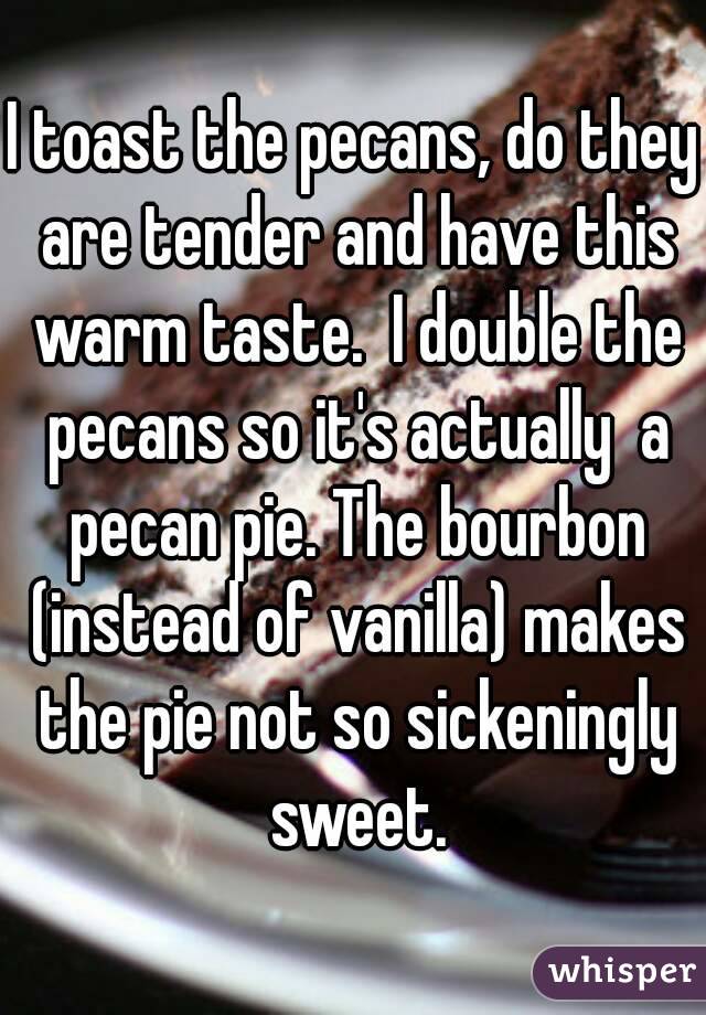 I toast the pecans, do they are tender and have this warm taste.  I double the pecans so it's actually  a pecan pie. The bourbon (instead of vanilla) makes the pie not so sickeningly sweet.