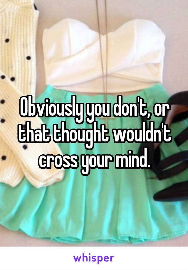 Obviously you don't, or that thought wouldn't cross your mind.