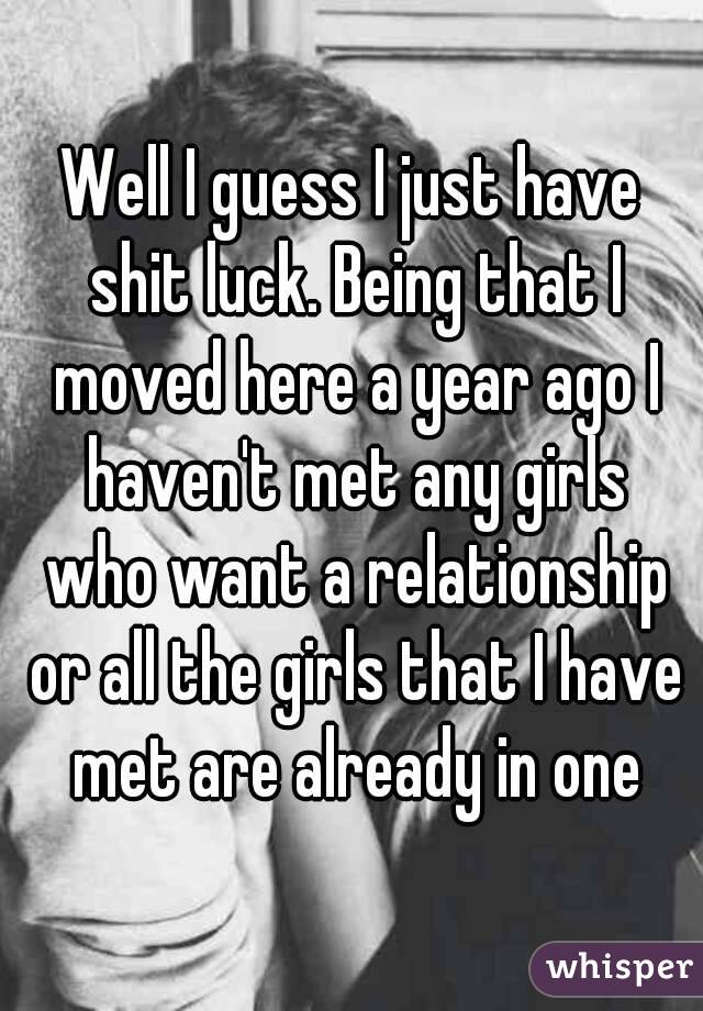 Well I guess I just have shit luck. Being that I moved here a year ago I haven't met any girls who want a relationship or all the girls that I have met are already in one