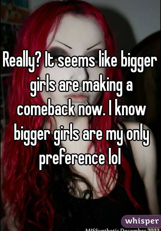 Really? It seems like bigger girls are making a comeback now. I know bigger girls are my only preference lol 