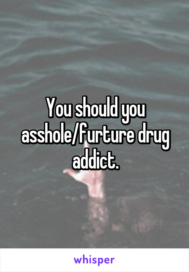 You should you asshole/furture drug addict.