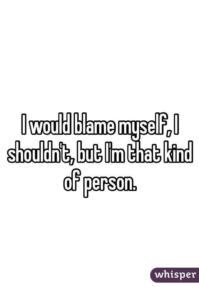 I would blame myself, I shouldn't, but I'm that kind of person. 