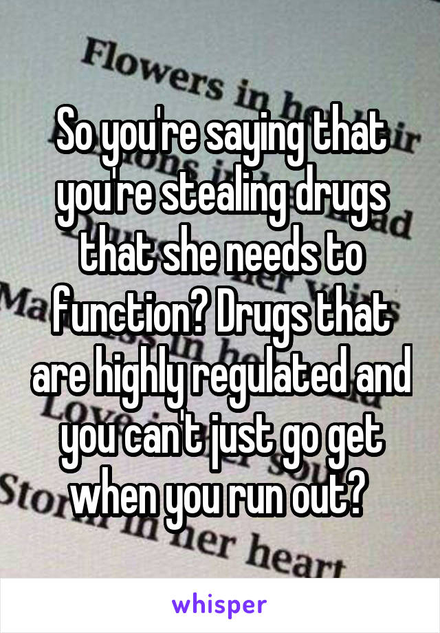 So you're saying that you're stealing drugs that she needs to function? Drugs that are highly regulated and you can't just go get when you run out? 