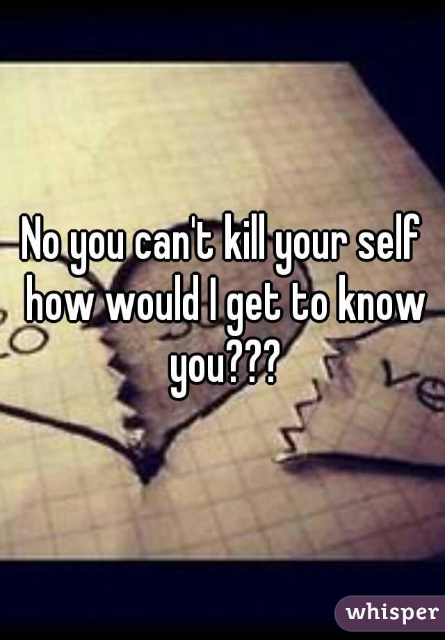 No you can't kill your self how would I get to know you???