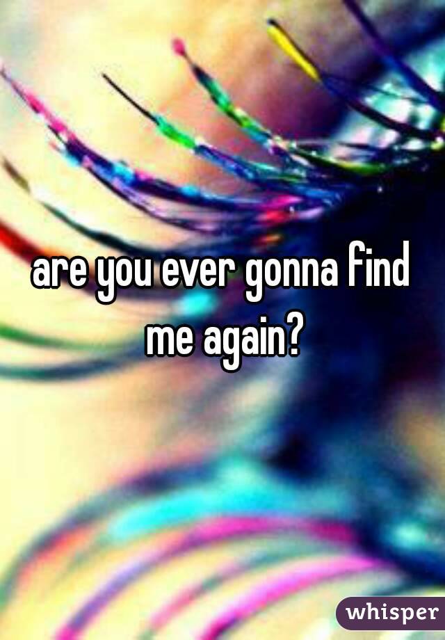 are you ever gonna find me again?