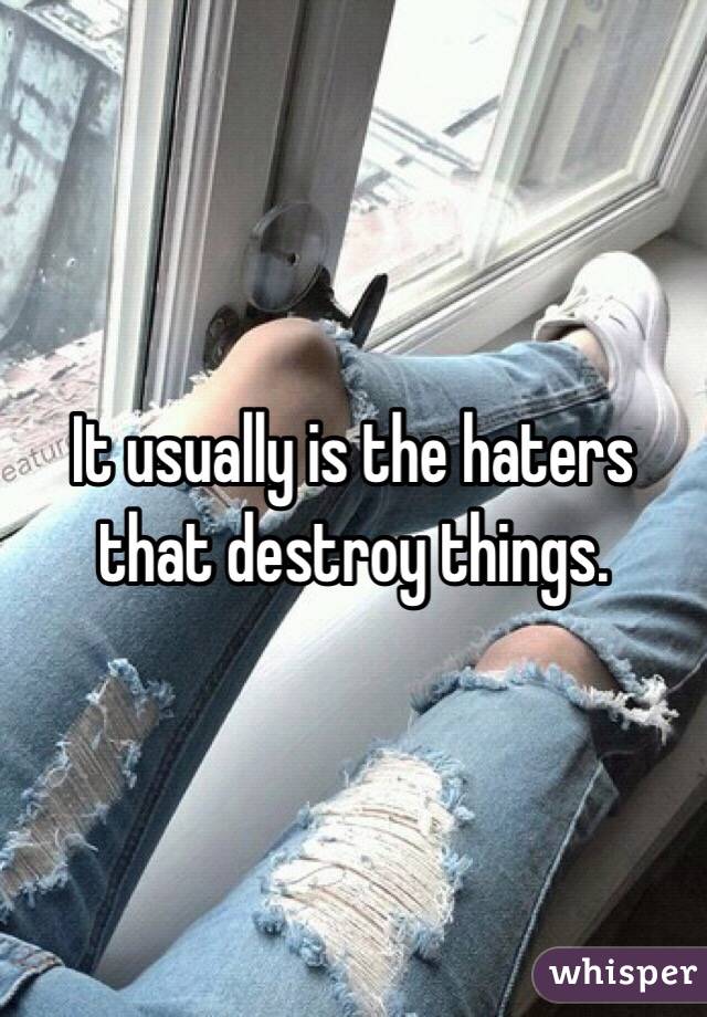 It usually is the haters that destroy things.