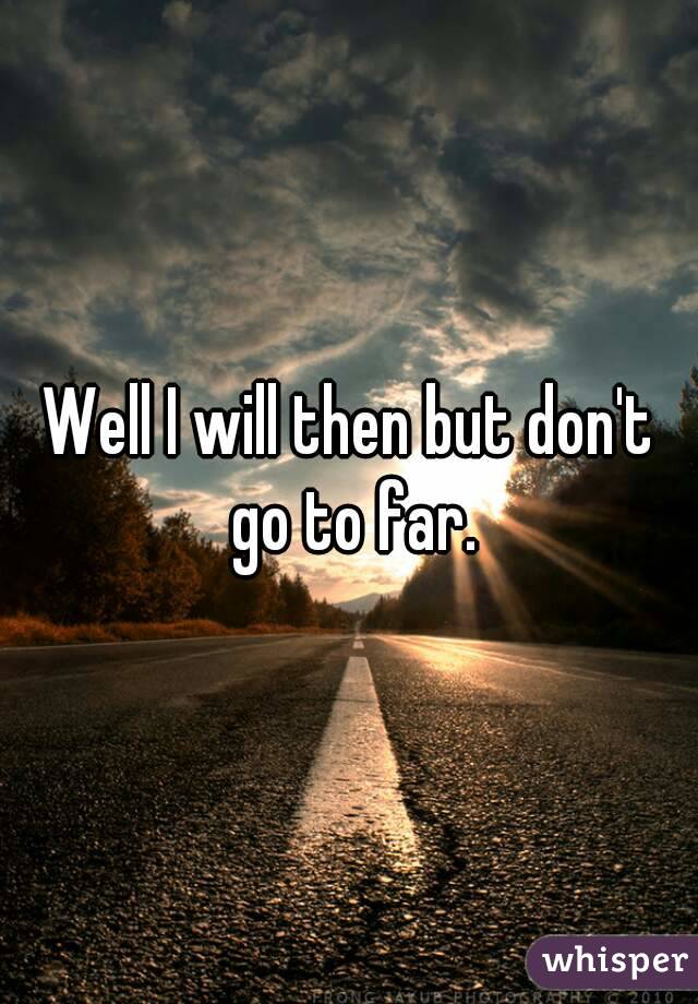 Well I will then but don't go to far.