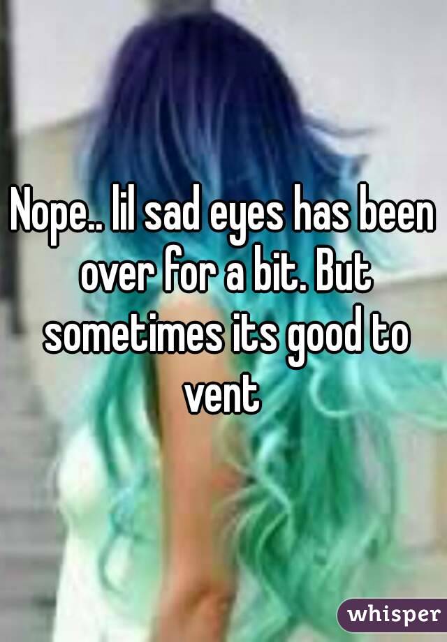 Nope.. lil sad eyes has been over for a bit. But sometimes its good to vent 