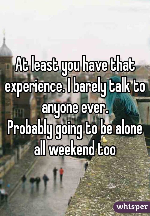 At least you have that experience. I barely talk to anyone ever. 
Probably going to be alone all weekend too