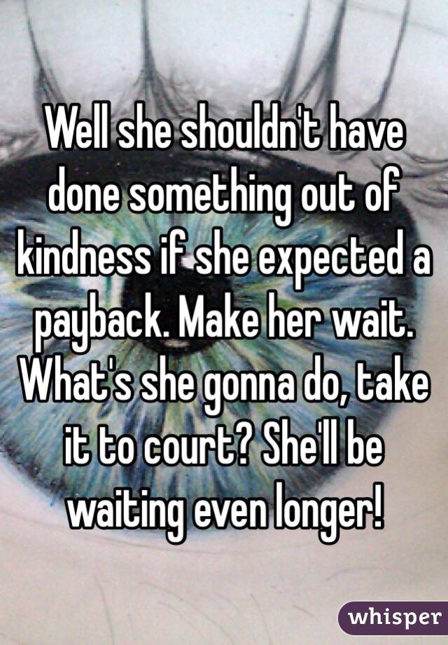 Well she shouldn't have done something out of kindness if she expected a payback. Make her wait. What's she gonna do, take it to court? She'll be waiting even longer! 