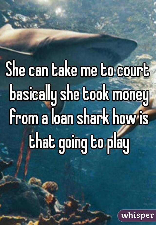 She can take me to court basically she took money from a loan shark how is that going to play