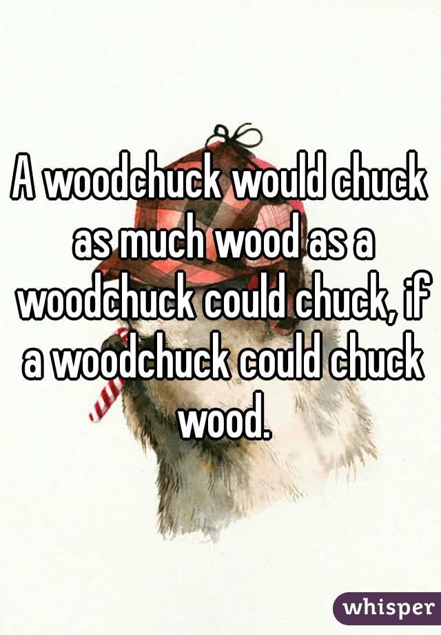 A woodchuck would chuck as much wood as a woodchuck could chuck, if a woodchuck could chuck wood.