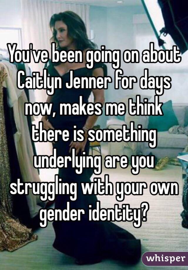 You've been going on about Caitlyn Jenner for days now, makes me think there is something underlying are you struggling with your own gender identity?  