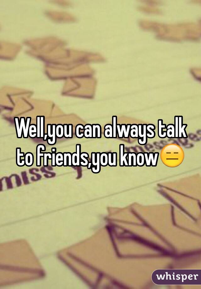 Well,you can always talk to friends,you know😑