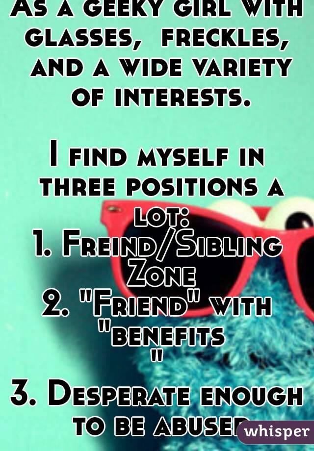 As a geeky girl with glasses,  freckles,  and a wide variety of interests.

I find myself in three positions a lot:
1. Freind/Sibling Zone
2. "Friend" with "benefits"
3. Desperate enough to be abused