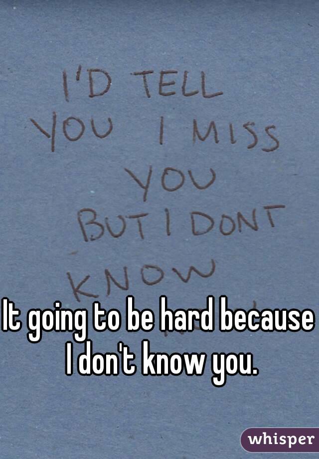 It going to be hard because I don't know you.