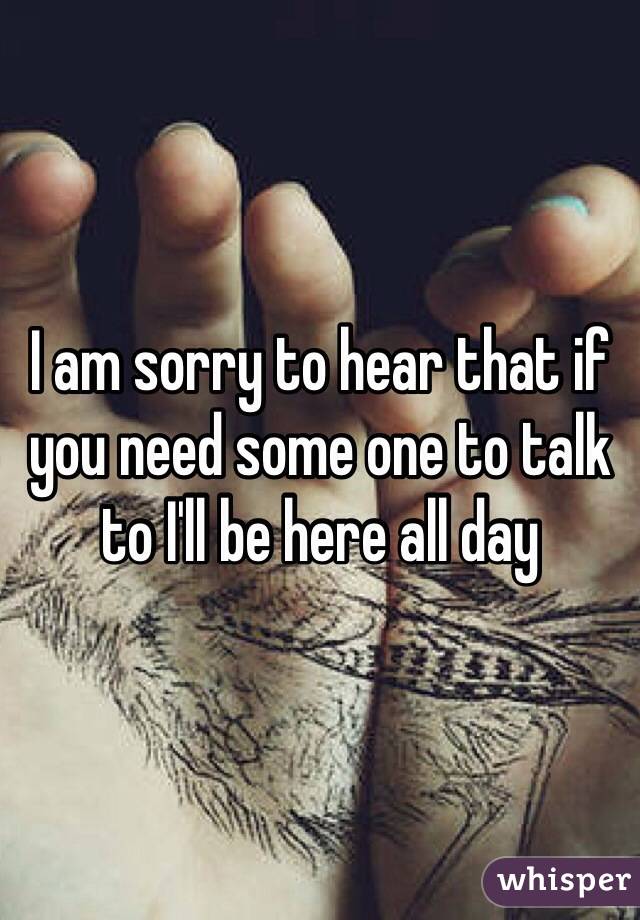 I am sorry to hear that if you need some one to talk to I'll be here all day