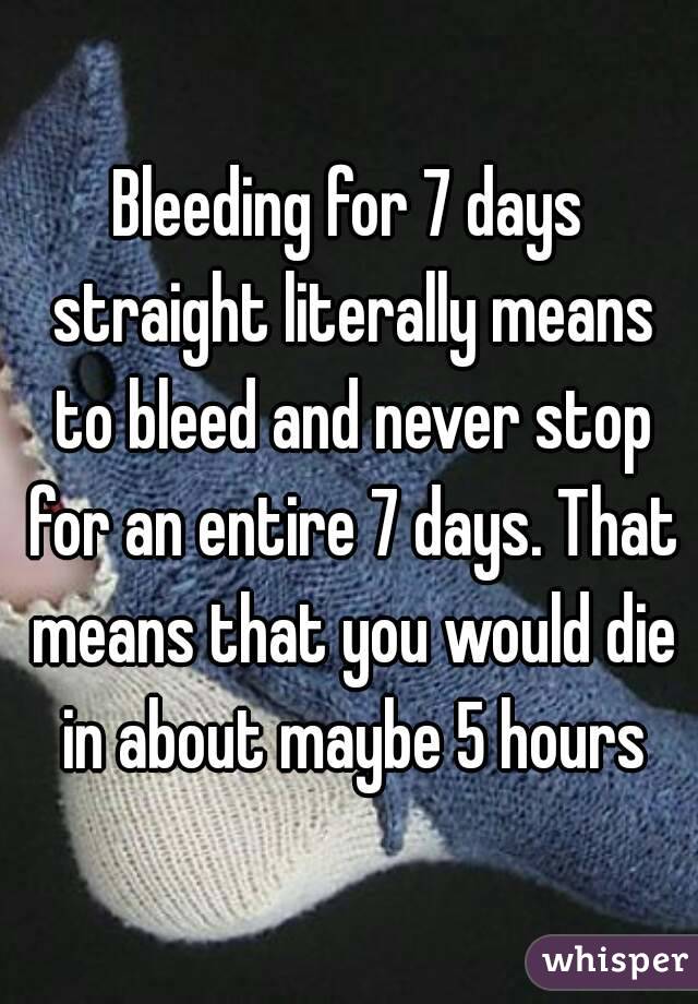 Bleeding for 7 days straight literally means to bleed and never stop for an entire 7 days. That means that you would die in about maybe 5 hours