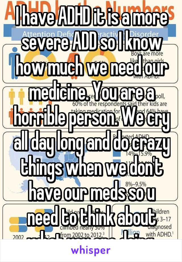 I have ADHD it is a more severe ADD so I know how much we need our medicine. You are a horrible person. We cry all day long and do crazy things when we don't have our meds so u need to think about what you are doing.