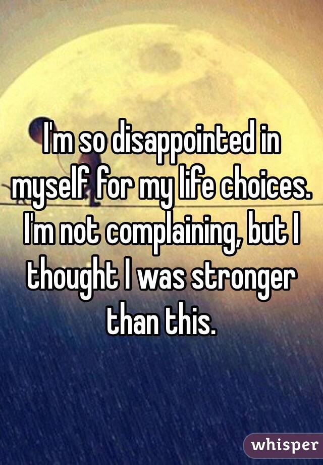 I'm so disappointed in myself for my life choices. 
I'm not complaining, but I thought I was stronger than this.