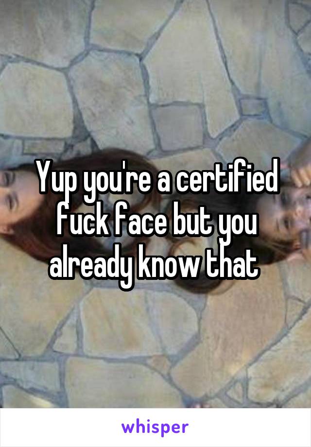 Yup you're a certified fuck face but you already know that 