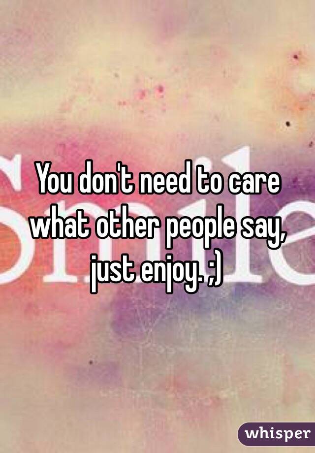 You don't need to care what other people say, just enjoy. ;)