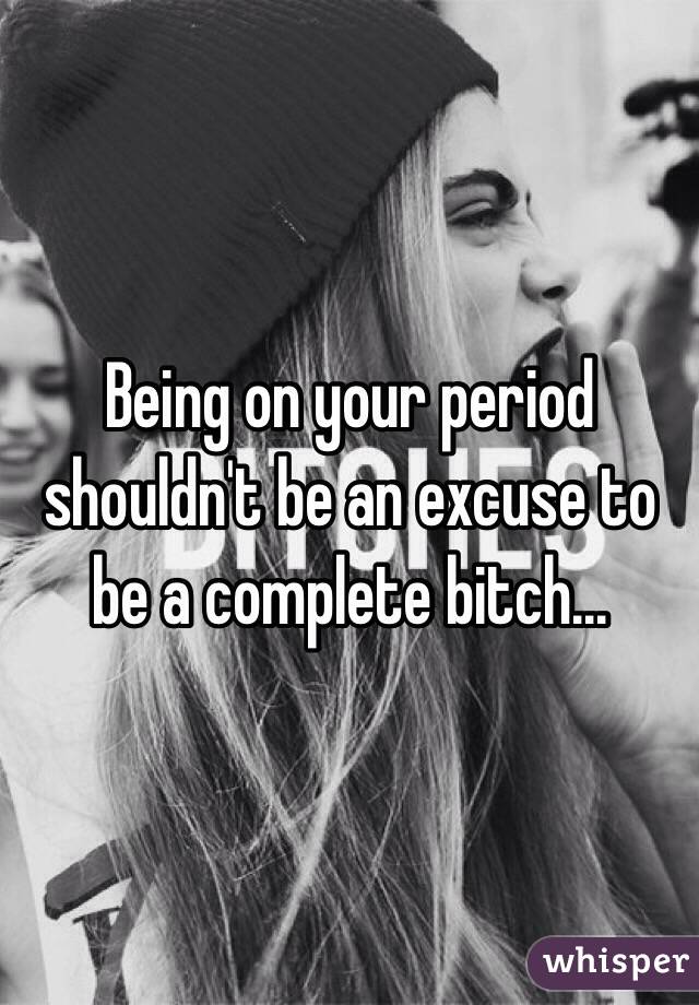 Being on your period shouldn't be an excuse to be a complete bitch... 