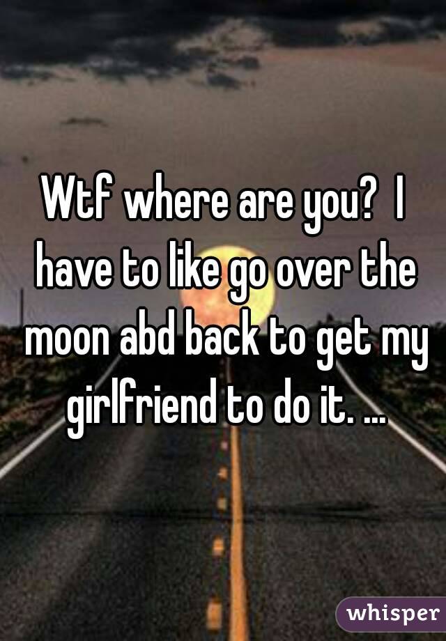 Wtf where are you?  I have to like go over the moon abd back to get my girlfriend to do it. ...
